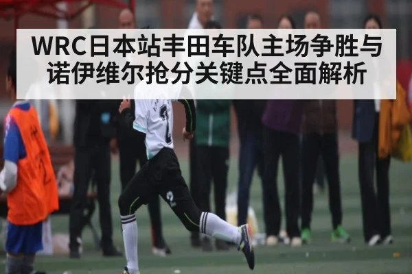 WRC日本站丰田车队主场争胜与诺伊维尔抢分关键点全面解析